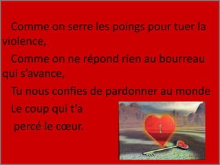 Comme on serre les poings pour tuer la
violence,
Comme on ne répond rien au bourreau
qui s’avance,
Tu nous confies de pardonner au monde
Le coup qui t’a
percé le cœur.
 