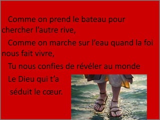 Comme on prend le bateau pour
chercher l’autre rive,
Comme on marche sur l’eau quand la foi
nous fait vivre,
Tu nous confies de révéler au monde
Le Dieu qui t’a
séduit le cœur.
 