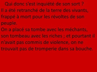 Qui donc s’est inquiété de son sort ?
Il a été retranché de la terre des vivants,
frappé à mort pour les révoltes de son
peuple.
On a placé sa tombe avec les méchants,
son tombeau avec les riches ; et pourtant il
n’avait pas commis de violence, on ne
trouvait pas de tromperie dans sa bouche.
 