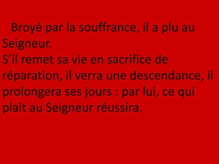 Broyé par la souffrance, il a plu au
Seigneur.
S’il remet sa vie en sacrifice de
réparation, il verra une descendance, il
prolongera ses jours : par lui, ce qui
plaît au Seigneur réussira.
 