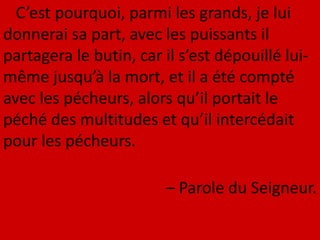 C’est pourquoi, parmi les grands, je lui
donnerai sa part, avec les puissants il
partagera le butin, car il s’est dépouillé lui-
même jusqu’à la mort, et il a été compté
avec les pécheurs, alors qu’il portait le
péché des multitudes et qu’il intercédait
pour les pécheurs.
– Parole du Seigneur.
 