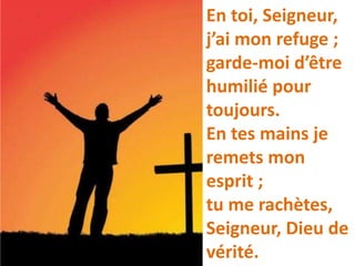 En toi, Seigneur,
j’ai mon refuge ;
garde-moi d’être
humilié pour
toujours.
En tes mains je
remets mon
esprit ;
tu me rachètes,
Seigneur, Dieu de
vérité.
 