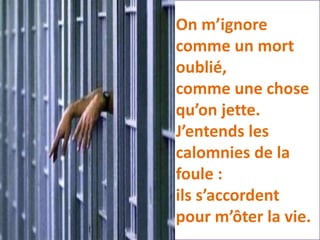 On m’ignore
comme un mort
oublié,
comme une chose
qu’on jette.
J’entends les
calomnies de la
foule :
ils s’accordent
pour m’ôter la vie.
 