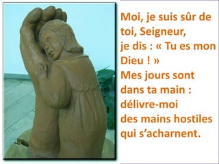 Moi, je suis sûr de
toi, Seigneur,
je dis : « Tu es mon
Dieu ! »
Mes jours sont
dans ta main :
délivre-moi
des mains hostiles
qui s’acharnent.
 