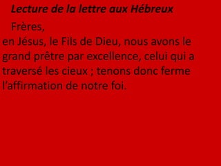 Lecture de la lettre aux Hébreux
Frères,
en Jésus, le Fils de Dieu, nous avons le
grand prêtre par excellence, celui qui a
traversé les cieux ; tenons donc ferme
l’affirmation de notre foi.
 