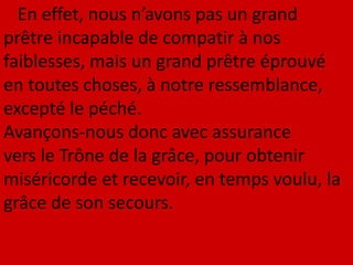 En effet, nous n’avons pas un grand
prêtre incapable de compatir à nos
faiblesses, mais un grand prêtre éprouvé
en toutes choses, à notre ressemblance,
excepté le péché.
Avançons-nous donc avec assurance
vers le Trône de la grâce, pour obtenir
miséricorde et recevoir, en temps voulu, la
grâce de son secours.
 