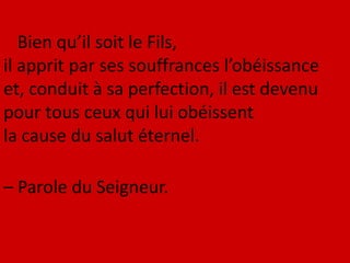 Bien qu’il soit le Fils,
il apprit par ses souffrances l’obéissance
et, conduit à sa perfection, il est devenu
pour tous ceux qui lui obéissent
la cause du salut éternel.
– Parole du Seigneur.
 