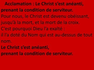 Acclamation : Le Christ s’est anéanti,
prenant la condition de serviteur.
Pour nous, le Christ est devenu obéissant,
jusqu’à la mort, et la mort de la croix.
C’est pourquoi Dieu l’a exalté :
il l’a doté du Nom qui est au-dessus de tout
nom.
Le Christ s’est anéanti,
prenant la condition de serviteur.
 