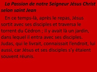 La Passion de notre Seigneur Jésus Christ
selon saint Jean
En ce temps-là, après le repas, Jésus
sortit avec ses disciples et traversa le
torrent du Cédron ; il y avait là un jardin,
dans lequel il entra avec ses disciples.
Judas, qui le livrait, connaissait l’endroit, lui
aussi, car Jésus et ses disciples s’y étaient
souvent réunis.
 