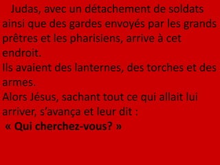 Judas, avec un détachement de soldats
ainsi que des gardes envoyés par les grands
prêtres et les pharisiens, arrive à cet
endroit.
Ils avaient des lanternes, des torches et des
armes.
Alors Jésus, sachant tout ce qui allait lui
arriver, s’avança et leur dit :
« Qui cherchez-vous? »
 