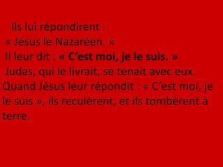 Ils lui répondirent :
« Jésus le Nazaréen. »
Il leur dit : « C’est moi, je le suis. »
Judas, qui le livrait, se tenait avec eux.
Quand Jésus leur répondit : « C’est moi, je
le suis », ils reculèrent, et ils tombèrent à
terre.
 