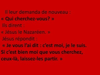 Il leur demanda de nouveau :
« Qui cherchez-vous? »
Ils dirent :
« Jésus le Nazaréen. »
Jésus répondit :
« Je vous l’ai dit : c’est moi, je le suis.
Si c’est bien moi que vous cherchez,
ceux-là, laissez-les partir. »
 