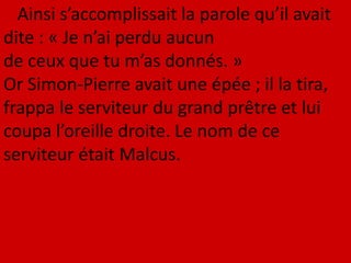 Ainsi s’accomplissait la parole qu’il avait
dite : « Je n’ai perdu aucun
de ceux que tu m’as donnés. »
Or Simon-Pierre avait une épée ; il la tira,
frappa le serviteur du grand prêtre et lui
coupa l’oreille droite. Le nom de ce
serviteur était Malcus.
 