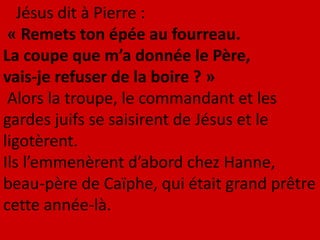 Jésus dit à Pierre :
« Remets ton épée au fourreau.
La coupe que m’a donnée le Père,
vais-je refuser de la boire ? »
Alors la troupe, le commandant et les
gardes juifs se saisirent de Jésus et le
ligotèrent.
Ils l’emmenèrent d’abord chez Hanne,
beau-père de Caïphe, qui était grand prêtre
cette année-là.
 