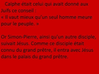Caïphe était celui qui avait donné aux
Juifs ce conseil :
« Il vaut mieux qu’un seul homme meure
pour le peuple. »
Or Simon-Pierre, ainsi qu’un autre disciple,
suivait Jésus. Comme ce disciple était
connu du grand prêtre, il entra avec Jésus
dans le palais du grand prêtre.
 