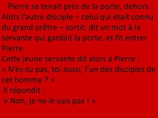 Pierre se tenait près de la porte, dehors.
Alors l’autre disciple – celui qui était connu
du grand prêtre – sortit, dit un mot à la
servante qui gardait la porte, et fit entrer
Pierre.
Cette jeune servante dit alors à Pierre :
« N’es-tu pas, toi aussi, l’un des disciples de
cet homme ? »
Il répondit :
« Non, je ne le suis pas ! »
 