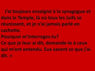 J’ai toujours enseigné à la synagogue et
dans le Temple, là où tous les Juifs se
réunissent, et je n’ai jamais parlé en
cachette.
Pourquoi m’interroges-tu?
Ce que je leur ai dit, demande-le à ceux
qui m’ont entendu. Eux savent ce que j’ai
dit. »
 