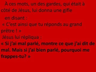 À ces mots, un des gardes, qui était à
côté de Jésus, lui donna une gifle
en disant :
« C’est ainsi que tu réponds au grand
prêtre ! »
Jésus lui répliqua :
« Si j’ai mal parlé, montre ce que j’ai dit de
mal. Mais si j’ai bien parlé, pourquoi me
frappes-tu? »
 