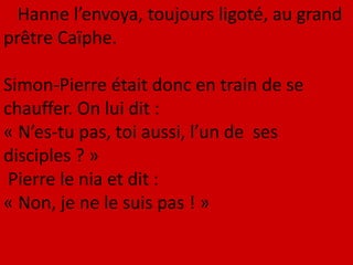 Hanne l’envoya, toujours ligoté, au grand
prêtre Caïphe.
Simon-Pierre était donc en train de se
chauffer. On lui dit :
« N’es-tu pas, toi aussi, l’un de ses
disciples ? »
Pierre le nia et dit :
« Non, je ne le suis pas ! »
 