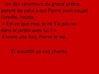 Un des serviteurs du grand prêtre,
parent de celui à qui Pierre avait coupé
l’oreille, insista :
« Est-ce que moi, je ne t’ai pas vu
dans le jardin avec lui ? »
Encore une fois, Pierre le nia.
Et aussitôt un coq chanta.
 