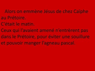 Alors on emmène Jésus de chez Caïphe
au Prétoire.
C’était le matin.
Ceux qui l’avaient amené n’entrèrent pas
dans le Prétoire, pour éviter une souillure
et pouvoir manger l’agneau pascal.
 