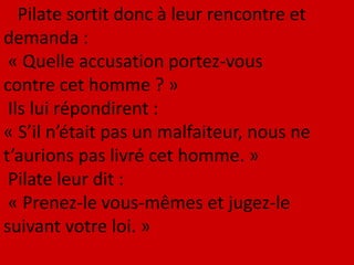 Pilate sortit donc à leur rencontre et
demanda :
« Quelle accusation portez-vous
contre cet homme ? »
Ils lui répondirent :
« S’il n’était pas un malfaiteur, nous ne
t’aurions pas livré cet homme. »
Pilate leur dit :
« Prenez-le vous-mêmes et jugez-le
suivant votre loi. »
 