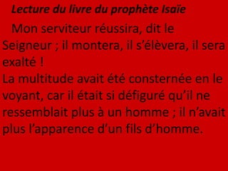 Lecture du livre du prophète Isaïe
Mon serviteur réussira, dit le
Seigneur ; il montera, il s’élèvera, il sera
exalté !
La multitude avait été consternée en le
voyant, car il était si défiguré qu’il ne
ressemblait plus à un homme ; il n’avait
plus l’apparence d’un fils d’homme.
 