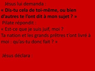 Jésus lui demanda :
« Dis-tu cela de toi-même, ou bien
d’autres te l’ont dit à mon sujet ? »
Pilate répondit :
« Est-ce que je suis juif, moi ?
Ta nation et les grands prêtres t’ont livré à
moi : qu’as-tu donc fait ? »
Jésus déclara :
 