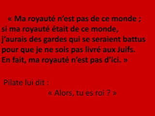 « Ma royauté n’est pas de ce monde ;
si ma royauté était de ce monde,
j’aurais des gardes qui se seraient battus
pour que je ne sois pas livré aux Juifs.
En fait, ma royauté n’est pas d’ici. »
Pilate lui dit :
« Alors, tu es roi ? »
 