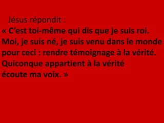 Jésus répondit :
« C’est toi-même qui dis que je suis roi.
Moi, je suis né, je suis venu dans le monde
pour ceci : rendre témoignage à la vérité.
Quiconque appartient à la vérité
écoute ma voix. »
 