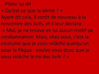Pilate lui dit :
« Qu’est-ce que la vérité ? »
Ayant dit cela, il sortit de nouveau à la
rencontre des Juifs, et il leur déclara :
« Moi, je ne trouve en lui aucun motif de
condamnation. Mais, chez vous, c’est la
coutume que je vous relâche quelqu’un
pour la Pâque : voulez-vous donc que je
vous relâche le roi des Juifs ? »
 