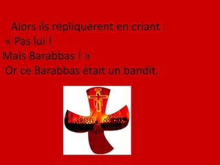 Alors ils répliquèrent en criant :
« Pas lui !
Mais Barabbas ! »
Or ce Barabbas était un bandit.
 