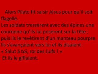 Alors Pilate fit saisir Jésus pour qu’il soit
flagellé.
Les soldats tressèrent avec des épines une
couronne qu’ils lui posèrent sur la tête ;
puis ils le revêtirent d’un manteau pourpre.
Ils s’avançaient vers lui et ils disaient :
« Salut à toi, roi des Juifs ! »
Et ils le giflaient.
 