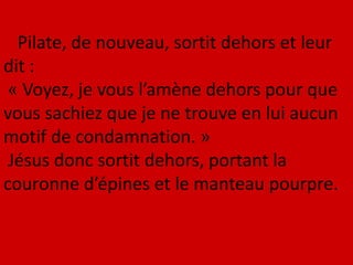 Pilate, de nouveau, sortit dehors et leur
dit :
« Voyez, je vous l’amène dehors pour que
vous sachiez que je ne trouve en lui aucun
motif de condamnation. »
Jésus donc sortit dehors, portant la
couronne d’épines et le manteau pourpre.
 