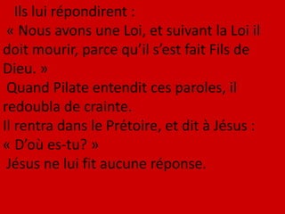Ils lui répondirent :
« Nous avons une Loi, et suivant la Loi il
doit mourir, parce qu’il s’est fait Fils de
Dieu. »
Quand Pilate entendit ces paroles, il
redoubla de crainte.
Il rentra dans le Prétoire, et dit à Jésus :
« D’où es-tu? »
Jésus ne lui fit aucune réponse.
 