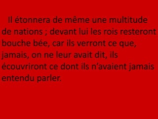 Il étonnera de même une multitude
de nations ; devant lui les rois resteront
bouche bée, car ils verront ce que,
jamais, on ne leur avait dit, ils
écouvriront ce dont ils n’avaient jamais
entendu parler.
 