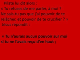 Pilate lui dit alors :
« Tu refuses de me parler, à moi ?
Ne sais-tu pas que j’ai pouvoir de te
relâcher, et pouvoir de te crucifier ? »
Jésus répondit :
« Tu n’aurais aucun pouvoir sur moi
si tu ne l’avais reçu d’en haut ;
 