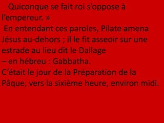 Quiconque se fait roi s’oppose à
l’empereur. »
En entendant ces paroles, Pilate amena
Jésus au-dehors ; il le fit asseoir sur une
estrade au lieu dit le Dallage
– en hébreu : Gabbatha.
C’était le jour de la Préparation de la
Pâque, vers la sixième heure, environ midi.
 