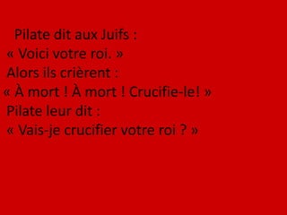 Pilate dit aux Juifs :
« Voici votre roi. »
Alors ils crièrent :
« À mort ! À mort ! Crucifie-le! »
Pilate leur dit :
« Vais-je crucifier votre roi ? »
 