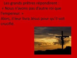 Les grands prêtres répondirent :
« Nous n’avons pas d’autre roi que
l’empereur. »
Alors, il leur livra Jésus pour qu’il soit
crucifié.
 