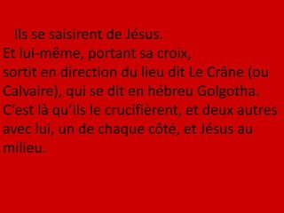 Ils se saisirent de Jésus.
Et lui-même, portant sa croix,
sortit en direction du lieu dit Le Crâne (ou
Calvaire), qui se dit en hébreu Golgotha.
C’est là qu’ils le crucifièrent, et deux autres
avec lui, un de chaque côté, et Jésus au
milieu.
 