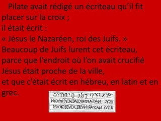 Pilate avait rédigé un écriteau qu’il fit
placer sur la croix ;
il était écrit :
« Jésus le Nazaréen, roi des Juifs. »
Beaucoup de Juifs lurent cet écriteau,
parce que l’endroit où l’on avait crucifié
Jésus était proche de la ville,
et que c’était écrit en hébreu, en latin et en
grec.
 