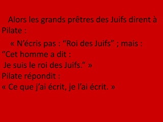 Alors les grands prêtres des Juifs dirent à
Pilate :
« N’écris pas : “Roi des Juifs” ; mais :
“Cet homme a dit :
Je suis le roi des Juifs.” »
Pilate répondit :
« Ce que j’ai écrit, je l’ai écrit. »
 