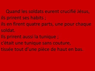 Quand les soldats eurent crucifié Jésus,
ils prirent ses habits ;
ils en firent quatre parts, une pour chaque
soldat.
Ils prirent aussi la tunique ;
c’était une tunique sans couture,
tissée tout d’une pièce de haut en bas.
 
