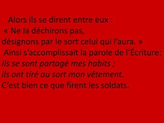 Alors ils se dirent entre eux :
« Ne la déchirons pas,
désignons par le sort celui qui l’aura. »
Ainsi s’accomplissait la parole de l’Écriture:
Ils se sont partagé mes habits ;
ils ont tiré au sort mon vêtement.
C’est bien ce que firent les soldats.
 