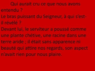 Qui aurait cru ce que nous avons
entendu ?
Le bras puissant du Seigneur, à qui s’est-
il révélé ?
Devant lui, le serviteur a poussé comme
une plante chétive, une racine dans une
terre aride ; il était sans apparence ni
beauté qui attire nos regards, son aspect
n’avait rien pour nous plaire.
 