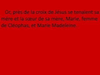 Or, près de la croix de Jésus se tenaient sa
mère et la sœur de sa mère, Marie, femme
de Cléophas, et Marie Madeleine.
 