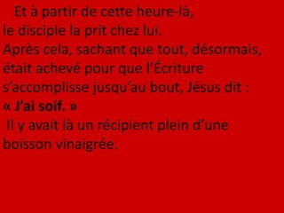 Et à partir de cette heure-là,
le disciple la prit chez lui.
Après cela, sachant que tout, désormais,
était achevé pour que l’Écriture
s’accomplisse jusqu’au bout, Jésus dit :
« J’ai soif. »
Il y avait là un récipient plein d’une
boisson vinaigrée.
 