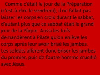 Comme c’était le jour de la Préparation
(c’est-à-dire le vendredi), il ne fallait pas
laisser les corps en croix durant le sabbat,
d’autant plus que ce sabbat était le grand
jour de la Pâque. Aussi les Juifs
demandèrent à Pilate qu’on enlève les
corps après leur avoir brisé les jambes.
Les soldats allèrent donc briser les jambes
du premier, puis de l’autre homme crucifié
avec Jésus.
 