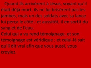 Quand ils arrivèrent à Jésus, voyant qu’il
était déjà mort, ils ne lui brisèrent pas les
jambes, mais un des soldats avec sa lance
lui perça le côté ; et aussitôt, il en sortit du
sang et de l’eau.
Celui qui a vu rend témoignage, et son
témoignage est véridique ; et celui-là sait
qu’il dit vrai afin que vous aussi, vous
croyiez.
 